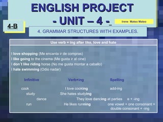 ENGLISH PROJECT - UNIT – 4 -   4-B   4. GRAMMAR STRUCTURES WITH EXAMPLES. Irene  Mateo Mateo Use verb + ing after like, love and hate I  love shopping  (Me encanta ir de compras) I  like going  to the cinema (Me gusta ir al cine) I  don´t like riding  horse (No me gusta montar a caballo) I  hate swimming  (Odio nadar) Infinitive  Verb+ing   Spelling   cook   I love cook ing   add-ing study She hates study ing   dance They love danc ing  at parties  e + -ing run    He likes run ning   one vowel + one consonant =    double consonant + -ing 