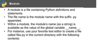 Module
• A module is a file containing Python definitions and
statements.
• The file name is the module name with the suffix .py
appended.
• Within a module, the module’s name (as a string) is
available as the value of the global variable __name__.
• For instance, use your favorite text editor to create a file
called fibo.py in the current directory with the following
contents:
 
