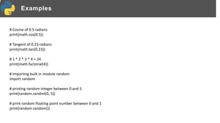 Examples
# Cosine of 0.5 radians
print(math.cos(0.5))
# Tangent of 0.23 radians
print(math.tan(0.23))
# 1 * 2 * 3 * 4 = 24
print(math.factorial(4))
# importing built in module random
import random
# printing random integer between 0 and 5
print(random.randint(0, 5))
# print random floating point number between 0 and 1
print(random.random())
 
