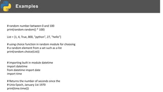 Examples
# random number between 0 and 100
print(random.random() * 100)
List = [1, 4, True, 800, "python", 27, "hello"]
# using choice function in random module for choosing
# a random element from a set such as a list
print(random.choice(List))
# importing built in module datetime
import datetime
from datetime import date
import time
# Returns the number of seconds since the
# Unix Epoch, January 1st 1970
print(time.time())
 