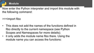 Module
Now enter the Python interpreter and import this module with
the following command:
>>>import fibo
• This does not add the names of the functions defined in
fibo directly to the current namespace (see Python
Scopes and Namespaces for more details);
• it only adds the module name fibo there. Using the
module name you can access the functions:
 
