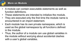 More on Module
• A module can contain executable statements as well as
function definitions.
• These statements are intended to initialize the module.
• They are executed only the first time the module name is
encountered in an import statement.
• Each module has its own private namespace, which is
used as the global namespace by all function s defined
in the module.
• Thus, the author of a module can use global variables in
the module without worrying about accidental clashes
with a user’s global variables.
 