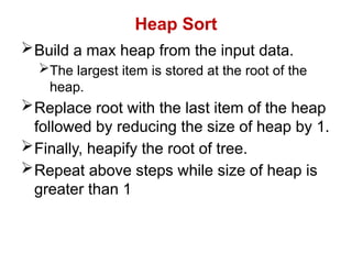 Heap Sort
Build a max heap from the input data.
The largest item is stored at the root of the
heap.
Replace root with the last item of the heap
followed by reducing the size of heap by 1.
Finally, heapify the root of tree.
Repeat above steps while size of heap is
greater than 1
 