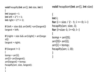 void heapify(int arr[], int size, int i)
{
int largest = i;
int left = 2*i + 1;
int right = 2*i + 2;
if (left < size && arr[left] >arr[largest])
largest = left;
if (right < size && arr[right] > arr[large
st])
largest = right;
if (largest != i)
{
temp = arr[i];
arr[i]= arr[largest];
arr[largest] = temp;
heapify(arr, size, largest);
}
void heapSort(int arr[], int size)
{
int i;
for (i = size / 2 - 1; i >= 0; i--)
heapify(arr, size, i);
for (i=size-1; i>=0; i--)
{
temp = arr[0];
arr[0]= arr[i];
arr[i] = temp;
heapify(arr, i, 0);
}
}
 