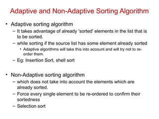 Adaptive and Non-Adaptive Sorting Algorithm
• Adaptive sorting algorithm
– It takes advantage of already 'sorted' elements in the list that is
to be sorted.
– while sorting if the source list has some element already sorted
• Adaptive algorithms will take this into account and will try not to re-
order them.
– Eg: Insertion Sort, shell sort
• Non-Adaptive sorting algorithm
– which does not take into account the elements which are
already sorted.
– Force every single element to be re-ordered to confirm their
sortedness
– Selection sort
 