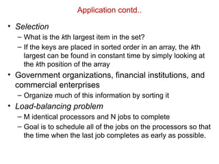 Application contd..
• Selection
– What is the kth largest item in the set?
– If the keys are placed in sorted order in an array, the kth
largest can be found in constant time by simply looking at
the kth position of the array
• Government organizations, financial institutions, and
commercial enterprises
– Organize much of this information by sorting it
• Load-balancing problem
– M identical processors and N jobs to complete
– Goal is to schedule all of the jobs on the processors so that
the time when the last job completes as early as possible.
 