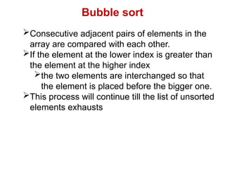 Bubble sort
Consecutive adjacent pairs of elements in the
array are compared with each other.
If the element at the lower index is greater than
the element at the higher index
the two elements are interchanged so that
the element is placed before the bigger one.
This process will continue till the list of unsorted
elements exhausts
 