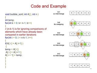 Code and Example
void bubble_sort( int A[ ], int n )
{
int temp;
for(int k = 0; k< n-1; k++)
{
// (n-k-1) is for ignoring comparisons of
elements which have already been
compared in earlier iterations
for(int i = 0; i < n-k-1; i++)
{
if(A[ i ] > A[ i+1] )
{
temp = A[ i ];
A[ i ] = A[ i+1 ];
A[ i + 1] = temp;
}
}
}
}
 