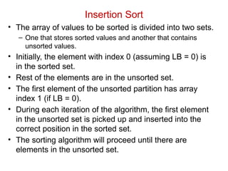 Insertion Sort
• The array of values to be sorted is divided into two sets.
– One that stores sorted values and another that contains
unsorted values.
• Initially, the element with index 0 (assuming LB = 0) is
in the sorted set.
• Rest of the elements are in the unsorted set.
• The first element of the unsorted partition has array
index 1 (if LB = 0).
• During each iteration of the algorithm, the first element
in the unsorted set is picked up and inserted into the
correct position in the sorted set.
• The sorting algorithm will proceed until there are
elements in the unsorted set.
 