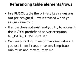 • In a PL/SQL table the primary key values are
not pre-assigned. Row is created when you
assign value to it.
• If a row does not exist and you try to access it,
the PL/SQL predefined server exception
N0_DATA_FOUND is raised.
• Can keep track of rows primary key values if
you use them in sequence and keep track
minimum and maximum value.
Referencing table elements/rows
 