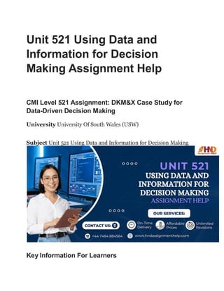 Unit 521 Using Data and
Information for Decision
Making Assignment Help
CMI Level 521 Assignment: DKM&X Case Study for
Data-Driven Decision Making
University University Of South Wales (USW)
Subject Unit 521 Using Data and Information for Decision Making
Key Information For Learners
 
