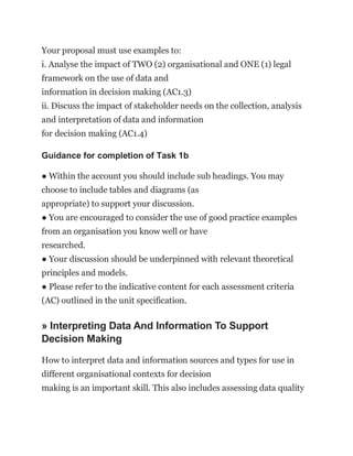 Your proposal must use examples to:
i. Analyse the impact of TWO (2) organisational and ONE (1) legal
framework on the use of data and
information in decision making (AC1.3)
ii. Discuss the impact of stakeholder needs on the collection, analysis
and interpretation of data and information
for decision making (AC1.4)
Guidance for completion of Task 1b
● Within the account you should include sub headings. You may
choose to include tables and diagrams (as
appropriate) to support your discussion.
● You are encouraged to consider the use of good practice examples
from an organisation you know well or have
researched.
● Your discussion should be underpinned with relevant theoretical
principles and models.
● Please refer to the indicative content for each assessment criteria
(AC) outlined in the unit specification.
» Interpreting Data And Information To Support
Decision Making
How to interpret data and information sources and types for use in
different organisational contexts for decision
making is an important skill. This also includes assessing data quality
 