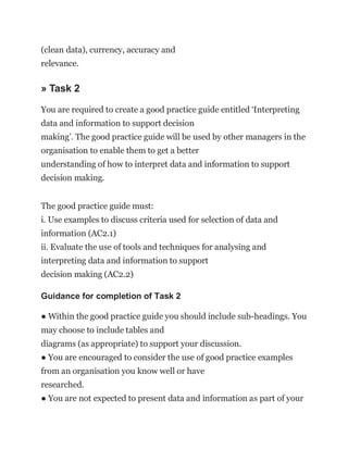 (clean data), currency, accuracy and
relevance.
» Task 2
You are required to create a good practice guide entitled ‘Interpreting
data and information to support decision
making’. The good practice guide will be used by other managers in the
organisation to enable them to get a better
understanding of how to interpret data and information to support
decision making.
The good practice guide must:
i. Use examples to discuss criteria used for selection of data and
information (AC2.1)
ii. Evaluate the use of tools and techniques for analysing and
interpreting data and information to support
decision making (AC2.2)
Guidance for completion of Task 2
● Within the good practice guide you should include sub-headings. You
may choose to include tables and
diagrams (as appropriate) to support your discussion.
● You are encouraged to consider the use of good practice examples
from an organisation you know well or have
researched.
● You are not expected to present data and information as part of your
 