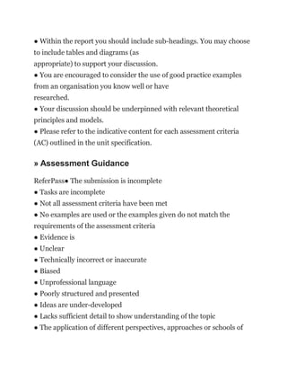 ● Within the report you should include sub-headings. You may choose
to include tables and diagrams (as
appropriate) to support your discussion.
● You are encouraged to consider the use of good practice examples
from an organisation you know well or have
researched.
● Your discussion should be underpinned with relevant theoretical
principles and models.
● Please refer to the indicative content for each assessment criteria
(AC) outlined in the unit specification.
» Assessment Guidance
ReferPass● The submission is incomplete
● Tasks are incomplete
● Not all assessment criteria have been met
● No examples are used or the examples given do not match the
requirements of the assessment criteria
● Evidence is
● Unclear
● Technically incorrect or inaccurate
● Biased
● Unprofessional language
● Poorly structured and presented
● Ideas are under-developed
● Lacks sufficient detail to show understanding of the topic
● The application of different perspectives, approaches or schools of
 