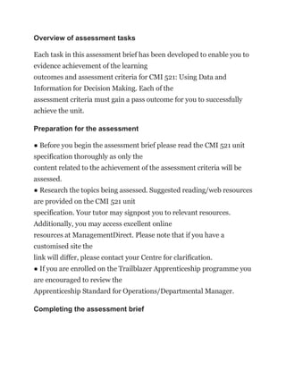 Overview of assessment tasks
Each task in this assessment brief has been developed to enable you to
evidence achievement of the learning
outcomes and assessment criteria for CMI 521: Using Data and
Information for Decision Making. Each of the
assessment criteria must gain a pass outcome for you to successfully
achieve the unit.
Preparation for the assessment
● Before you begin the assessment brief please read the CMI 521 unit
specification thoroughly as only the
content related to the achievement of the assessment criteria will be
assessed.
● Research the topics being assessed. Suggested reading/web resources
are provided on the CMI 521 unit
specification. Your tutor may signpost you to relevant resources.
Additionally, you may access excellent online
resources at ManagementDirect. Please note that if you have a
customised site the
link will differ, please contact your Centre for clarification.
● If you are enrolled on the Trailblazer Apprenticeship programme you
are encouraged to review the
Apprenticeship Standard for Operations/Departmental Manager.
Completing the assessment brief
 