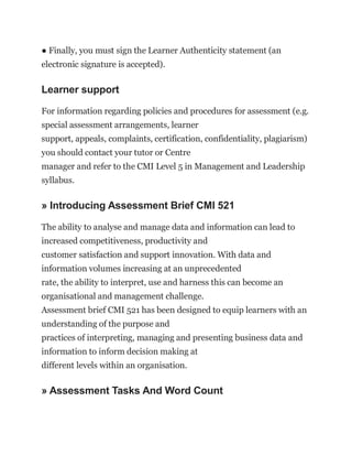 ● Finally, you must sign the Learner Authenticity statement (an
electronic signature is accepted).
Learner support
For information regarding policies and procedures for assessment (e.g.
special assessment arrangements, learner
support, appeals, complaints, certification, confidentiality, plagiarism)
you should contact your tutor or Centre
manager and refer to the CMI Level 5 in Management and Leadership
syllabus.
» Introducing Assessment Brief CMI 521
The ability to analyse and manage data and information can lead to
increased competitiveness, productivity and
customer satisfaction and support innovation. With data and
information volumes increasing at an unprecedented
rate, the ability to interpret, use and harness this can become an
organisational and management challenge.
Assessment brief CMI 521 has been designed to equip learners with an
understanding of the purpose and
practices of interpreting, managing and presenting business data and
information to inform decision making at
different levels within an organisation.
» Assessment Tasks And Word Count
 