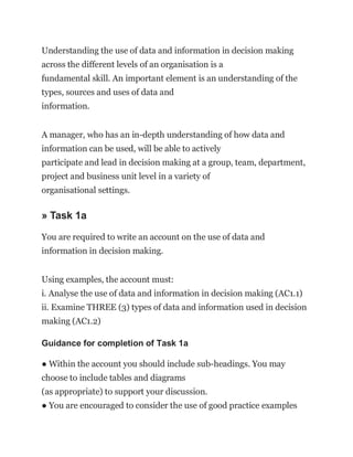 Understanding the use of data and information in decision making
across the different levels of an organisation is a
fundamental skill. An important element is an understanding of the
types, sources and uses of data and
information.
A manager, who has an in-depth understanding of how data and
information can be used, will be able to actively
participate and lead in decision making at a group, team, department,
project and business unit level in a variety of
organisational settings.
» Task 1a
You are required to write an account on the use of data and
information in decision making.
Using examples, the account must:
i. Analyse the use of data and information in decision making (AC1.1)
ii. Examine THREE (3) types of data and information used in decision
making (AC1.2)
Guidance for completion of Task 1a
● Within the account you should include sub-headings. You may
choose to include tables and diagrams
(as appropriate) to support your discussion.
● You are encouraged to consider the use of good practice examples
 