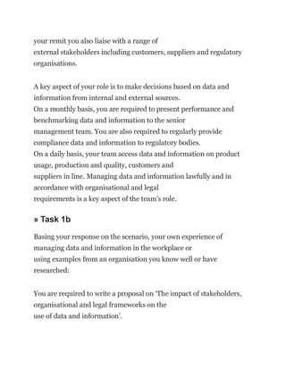 your remit you also liaise with a range of
external stakeholders including customers, suppliers and regulatory
organisations.
A key aspect of your role is to make decisions based on data and
information from internal and external sources.
On a monthly basis, you are required to present performance and
benchmarking data and information to the senior
management team. You are also required to regularly provide
compliance data and information to regulatory bodies.
On a daily basis, your team access data and information on product
usage, production and quality, customers and
suppliers in line. Managing data and information lawfully and in
accordance with organisational and legal
requirements is a key aspect of the team’s role.
» Task 1b
Basing your response on the scenario, your own experience of
managing data and information in the workplace or
using examples from an organisation you know well or have
researched:
You are required to write a proposal on ‘The impact of stakeholders,
organisational and legal frameworks on the
use of data and information’.
 