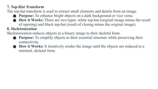 7. Top-Hat Transform
The top-hat transform is used to extract small elements and details from an image.
● Purpose: To enhance bright objects on a dark background or vice versa.
● How it Works: There are two types: white top-hat (original image minus the result
of opening) and black top-hat (result of closing minus the original image).
8. Skeletonization
Skeletonization reduces objects in a binary image to their skeletal form.
● Purpose: To simplify objects to their essential structure while preserving their
connectivity.
● How it Works: It iteratively erodes the image until the objects are reduced to a
minimal, skeletal form.
 