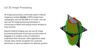 5.6 3D Image Processing
3D image processing is commonly used in medical
imaging to analyze DICOM or NIfTI images from
radiographic sources like MRI or CT scans. You can
also use 3D image processing techniques in
microscopy to detect and analyze tissue samples or
trace neurons.
Beyond medical imaging, you can use 3D image
processing techniques to process security scans of
baggage or to analyze scans of materials to
understand their structure. Other application areas
include video activity recognition for consumer
electronics or aerial surveillance for defense systems.
 