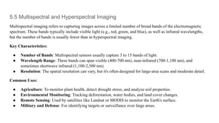 5.5 Multispectral and Hyperspectral Imaging
Multispectral imaging refers to capturing images across a limited number of broad bands of the electromagnetic
spectrum. These bands typically include visible light (e.g., red, green, and blue), as well as infrared wavelengths,
but the number of bands is usually fewer than in hyperspectral imaging.
Key Characteristics:
● Number of Bands: Multispectral sensors usually capture 3 to 15 bands of light.
● Wavelength Range: These bands can span visible (400-700 nm), near-infrared (700-1,100 nm), and
sometimes shortwave infrared (1,100-2,500 nm).
● Resolution: The spatial resolution can vary, but it's often designed for large-area scans and moderate detail.
Common Uses:
● Agriculture: To monitor plant health, detect drought stress, and analyze soil properties.
● Environmental Monitoring: Tracking deforestation, water bodies, and land cover changes.
● Remote Sensing: Used by satellites like Landsat or MODIS to monitor the Earth's surface.
● Military and Defense: For identifying targets or surveillance over large areas.
 