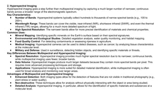 2. Hyperspectral Imaging
Hyperspectral imaging goes a step further than multispectral imaging by capturing a much larger number of narrower, continuous
bands across a broader range of the electromagnetic spectrum.
Key Characteristics:
● Number of Bands: Hyperspectral systems typically collect hundreds to thousands of narrow spectral bands (e.g., 100 to
200+).
● Wavelength Range: These bands can cover the visible, near-infrared (NIR), shortwave infrared (SWIR), and even the thermal
infrared (TIR) ranges, allowing for a much more detailed spectrum of light.
● High Spectral Resolution: The narrower bands allow for more precise identification of materials and chemical properties.
Common Uses:
● Mineral Mapping: Identifying specific minerals on the Earth’s surface based on their spectral signatures.
● Environmental and Ecological Studies: Detailed vegetation analysis, water quality monitoring, and habitat mapping.
● Food Quality Control: For detecting contaminants or assessing ripeness in agriculture.
● Medical Imaging: Hyperspectral cameras can be used to detect diseases, such as cancer, by analyzing tissue characteristics
at the molecular level.
● Military and Defense: Used in surveillance, detecting hidden objects, and identifying specific materials or threats.
Key Differences Between Multispectral and Hyperspectral Imaging:
● Spectral Resolution: Hyperspectral imaging provides much higher spectral resolution due to its narrower, continuous bands,
while multispectral imaging uses fewer, broader bands.
● Data Volume: Hyperspectral images produce much larger datasets because they contain more spectral bands per pixel. This
requires more advanced processing techniques and storage.
● Applications: Hyperspectral imaging is more suited for detailed material identification, while multispectral imaging is often
used for broad analysis and monitoring over larger areas.
Advantages of Multispectral and Hyperspectral Imaging:
● Enhanced Detection: Both imaging types allow for the detection of features that are not visible in traditional photography (e.g.,
plant stress or water quality).
● Non-destructive: These techniques allow for analysis without physically interacting with the object or area being studied.
● Detailed Analysis: Hyperspectral imaging, in particular, allows for the identification of specific materials and substances at a
molecular level.
 