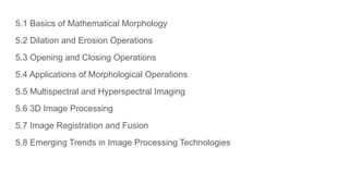 5.1 Basics of Mathematical Morphology
5.2 Dilation and Erosion Operations
5.3 Opening and Closing Operations
5.4 Applications of Morphological Operations
5.5 Multispectral and Hyperspectral Imaging
5.6 3D Image Processing
5.7 Image Registration and Fusion
5.8 Emerging Trends in Image Processing Technologies
 