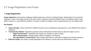 5.7 Image Registration and Fusion
1. Image Registration
Image registration is the process of aligning multiple images into a common coordinate system, allowing them to be compared,
analyzed, or fused. The images may be of the same scene or object but captured at different times, from different angles, using
different sensors, or under different conditions. The goal is to align the images so that corresponding points in the images match.
Key Aspects:
● Types of Images: These could be from different sources such as multispectral, hyperspectral, or even different time frames or
viewpoints.
● Transformation Models: Registration typically involves mathematical transformations to align the images, such as:
○ Rigid Transformation: Translations and rotations (no changes in scale or shape).
○ Affine Transformation: Includes scaling, rotation, translation, and shearing.
○ Non-rigid (Elastic) Transformation: More complex deformations, useful when images have nonlinear distortions.
● Reference Image: One image is usually designated as the reference, and the others are transformed to match it.
 