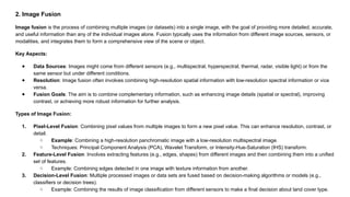 2. Image Fusion
Image fusion is the process of combining multiple images (or datasets) into a single image, with the goal of providing more detailed, accurate,
and useful information than any of the individual images alone. Fusion typically uses the information from different image sources, sensors, or
modalities, and integrates them to form a comprehensive view of the scene or object.
Key Aspects:
● Data Sources: Images might come from different sensors (e.g., multispectral, hyperspectral, thermal, radar, visible light) or from the
same sensor but under different conditions.
● Resolution: Image fusion often involves combining high-resolution spatial information with low-resolution spectral information or vice
versa.
● Fusion Goals: The aim is to combine complementary information, such as enhancing image details (spatial or spectral), improving
contrast, or achieving more robust information for further analysis.
Types of Image Fusion:
1. Pixel-Level Fusion: Combining pixel values from multiple images to form a new pixel value. This can enhance resolution, contrast, or
detail.
○ Example: Combining a high-resolution panchromatic image with a low-resolution multispectral image.
○ Techniques: Principal Component Analysis (PCA), Wavelet Transform, or Intensity-Hue-Saturation (IHS) transform.
2. Feature-Level Fusion: Involves extracting features (e.g., edges, shapes) from different images and then combining them into a unified
set of features.
○ Example: Combining edges detected in one image with texture information from another.
3. Decision-Level Fusion: Multiple processed images or data sets are fused based on decision-making algorithms or models (e.g.,
classifiers or decision trees).
○ Example: Combining the results of image classification from different sensors to make a final decision about land cover type.
 