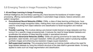 5.8 Emerging Trends in Image Processing Technologies
1. AI and Deep Learning in Image Processing
Artificial Intelligence (AI) and Deep Learning (DL) have become the backbone of modern image
processing, offering unprecedented capabilities in automated image analysis, feature extraction, and
pattern recognition.
● Convolutional Neural Networks (CNNs): CNNs, a class of deep learning architectures, have
revolutionized image recognition tasks, making them more accurate and efficient. CNNs are being
used for everything from object detection and classification to facial recognition and medical
imaging.
● Transfer Learning: This involves taking a pre-trained model (trained on large datasets) and fine-
tuning it for a specific image processing task. It reduces the need for large labeled datasets and
accelerates the adoption of deep learning models in specialized domains.
● Generative Adversarial Networks (GANs): GANs are gaining prominence for tasks like image
generation, style transfer, and super-resolution. GANs are particularly useful in producing realistic
synthetic images and enhancing low-resolution images (super-resolution).
● Self-supervised Learning: This emerging trend focuses on training models without the need for
large labeled datasets by using the inherent structure of the data itself to generate labels. It’s being
applied to tasks such as image segmentation and classification.
 