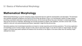 5.1 Basics of Mathematical Morphology
Mathematical Morphology
Mathematical Morphology is a tool for extracting image components that are useful for representation and description. The technique
was originally developed by Matheron and Serra [3] at the Ecole des Mines in Paris. It is a set-theoretic method of image analysis
providing a quantitative description of geometrical structures. (At the Ecole des Mines they were interested in analysing geological
data and the structure of materials). Morphology can provide boundaries of objects, their skeletons, and their convex hulls. It is also
useful for many pre- and post-processing techniques, especially in edge thinning and pruning.
Generally speaking most morphological operations are based on simple expanding and shrinking operations. The primary application
of morphology occurs in binary images, though it is also used on grey level images. It can also be useful on range images. (A range
image is one where grey levels represent the distance from the sensor to the objects in the scene rather than the intensity of light
reflected from them).
 