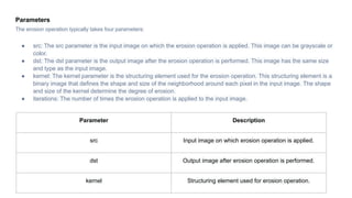 Parameters
The erosion operation typically takes four parameters:
● src: The src parameter is the input image on which the erosion operation is applied. This image can be grayscale or
color.
● dst: The dst parameter is the output image after the erosion operation is performed. This image has the same size
and type as the input image.
● kernel: The kernel parameter is the structuring element used for the erosion operation. This structuring element is a
binary image that defines the shape and size of the neighborhood around each pixel in the input image. The shape
and size of the kernel determine the degree of erosion.
● iterations: The number of times the erosion operation is applied to the input image.
Parameter Description
src Input image on which erosion operation is applied.
dst Output image after erosion operation is performed.
kernel Structuring element used for erosion operation.
 