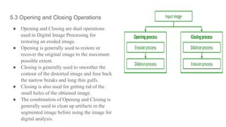 5.3 Opening and Closing Operations
● Opening and Closing are dual operations
used in Digital Image Processing for
restoring an eroded image.
● Opening is generally used to restore or
recover the original image to the maximum
possible extent.
● Closing is generally used to smoother the
contour of the distorted image and fuse back
the narrow breaks and long thin gulfs.
● Closing is also used for getting rid of the
small holes of the obtained image.
● The combination of Opening and Closing is
generally used to clean up artifacts in the
segmented image before using the image for
digital analysis.
 