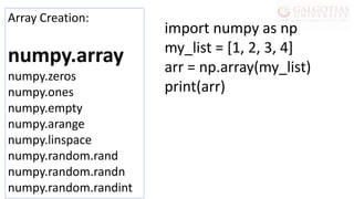 Array Creation:
numpy.array
numpy.zeros
numpy.ones
numpy.empty
numpy.arange
numpy.linspace
numpy.random.rand
numpy.random.randn
numpy.random.randint
import numpy as np
my_list = [1, 2, 3, 4]
arr = np.array(my_list)
print(arr)
 