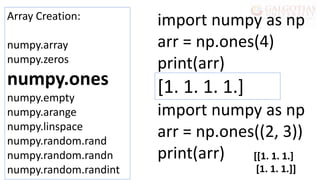 Array Creation:
numpy.array
numpy.zeros
numpy.ones
numpy.empty
numpy.arange
numpy.linspace
numpy.random.rand
numpy.random.randn
numpy.random.randint
import numpy as np
arr = np.ones(4)
print(arr)
import numpy as np
arr = np.ones((2, 3))
print(arr)
[1. 1. 1. 1.]
[[1. 1. 1.]
[1. 1. 1.]]
 