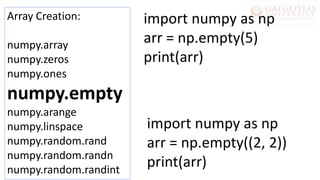 Array Creation:
numpy.array
numpy.zeros
numpy.ones
numpy.empty
numpy.arange
numpy.linspace
numpy.random.rand
numpy.random.randn
numpy.random.randint
import numpy as np
arr = np.empty(5)
print(arr)
import numpy as np
arr = np.empty((2, 2))
print(arr)
 
