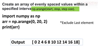 import numpy as np
arr = np.arange(0, 20, 2)
print(arr)
Create an array of evenly spaced values within a
specified interval:
np.arange(start, stop, step size).
*Exclude Last element
Output [ 0 2 4 6 8 10 12 14 16 18]
 