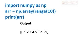import numpy as np
arr = np.array(range(10))
print(arr)
Output
[0 1 2 3 4 5 6 7 8 9]
 
