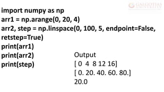 import numpy as np
arr1 = np.arange(0, 20, 4)
arr2, step = np.linspace(0, 100, 5, endpoint=False,
retstep=True)
print(arr1)
print(arr2)
print(step)
Output
[ 0 4 8 12 16]
[ 0. 20. 40. 60. 80.]
20.0
 