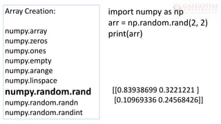 Array Creation:
numpy.array
numpy.zeros
numpy.ones
numpy.empty
numpy.arange
numpy.linspace
numpy.random.rand
numpy.random.randn
numpy.random.randint
import numpy as np
arr = np.random.rand(2, 2)
print(arr)
[[0.83938699 0.3221221 ]
[0.10969336 0.24568426]]
 