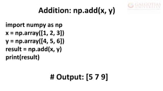 import numpy as np
x = np.array([1, 2, 3])
y = np.array([4, 5, 6])
result = np.add(x, y)
print(result)
Addition: np.add(x, y)
# Output: [5 7 9]
 