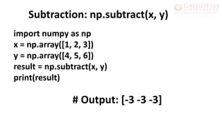 import numpy as np
x = np.array([1, 2, 3])
y = np.array([4, 5, 6])
result = np.subtract(x, y)
print(result)
Subtraction: np.subtract(x, y)
# Output: [-3 -3 -3]
 