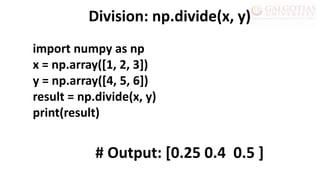 import numpy as np
x = np.array([1, 2, 3])
y = np.array([4, 5, 6])
result = np.divide(x, y)
print(result)
Division: np.divide(x, y)
# Output: [0.25 0.4 0.5 ]
 