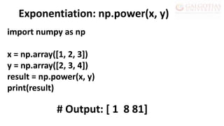 import numpy as np
x = np.array([1, 2, 3])
y = np.array([2, 3, 4])
result = np.power(x, y)
print(result)
Exponentiation: np.power(x, y)
# Output: [ 1 8 81]
 