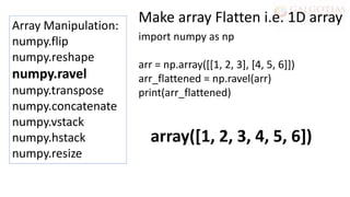 Array Manipulation:
numpy.flip
numpy.reshape
numpy.ravel
numpy.transpose
numpy.concatenate
numpy.vstack
numpy.hstack
numpy.resize
import numpy as np
arr = np.array([[1, 2, 3], [4, 5, 6]])
arr_flattened = np.ravel(arr)
print(arr_flattened)
Make array Flatten i.e. 1D array
array([1, 2, 3, 4, 5, 6])
 