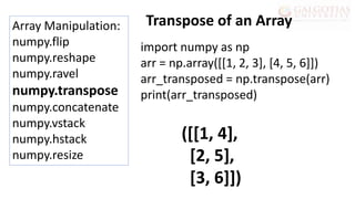 Array Manipulation:
numpy.flip
numpy.reshape
numpy.ravel
numpy.transpose
numpy.concatenate
numpy.vstack
numpy.hstack
numpy.resize
import numpy as np
arr = np.array([[1, 2, 3], [4, 5, 6]])
arr_transposed = np.transpose(arr)
print(arr_transposed)
Transpose of an Array
([[1, 4],
[2, 5],
[3, 6]])
 