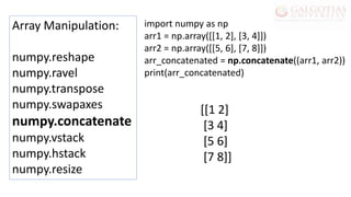 Array Manipulation:
numpy.reshape
numpy.ravel
numpy.transpose
numpy.swapaxes
numpy.concatenate
numpy.vstack
numpy.hstack
numpy.resize
import numpy as np
arr1 = np.array([[1, 2], [3, 4]])
arr2 = np.array([[5, 6], [7, 8]])
arr_concatenated = np.concatenate((arr1, arr2))
print(arr_concatenated)
[[1 2]
[3 4]
[5 6]
[7 8]]
 