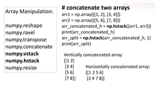 Array Manipulation:
numpy.reshape
numpy.ravel
numpy.transpose
numpy.concatenate
numpy.vstack
numpy.hstack
numpy.resize
# concatenate two arrays
arr1 = np.array([[1, 2], [3, 4]])
arr2 = np.array([[5, 6], [7, 8]])
arr_concatenated_h = np.hstack((arr1, arr2))
print(arr_concatenated_h)
arr_split = np.hstack(arr_concatenated_h, 1)
print(arr_split)
Vertically concatenated array:
[[1 2]
[3 4]
[5 6]
[7 8]]
Horizontally concatenated array:
[[1 2 5 6]
[3 4 7 8]]
 
