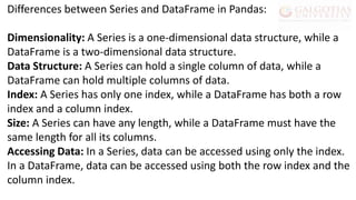 Differences between Series and DataFrame in Pandas:
Dimensionality: A Series is a one-dimensional data structure, while a
DataFrame is a two-dimensional data structure.
Data Structure: A Series can hold a single column of data, while a
DataFrame can hold multiple columns of data.
Index: A Series has only one index, while a DataFrame has both a row
index and a column index.
Size: A Series can have any length, while a DataFrame must have the
same length for all its columns.
Accessing Data: In a Series, data can be accessed using only the index.
In a DataFrame, data can be accessed using both the row index and the
column index.
 