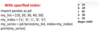 import pandas as pd
my_list = [10, 20, 30, 40, 50]
my_index = ['a', 'b', 'c', 'd', 'e']
my_series = pd.Series(my_list, index=my_index)
print(my_series)
a 10
b 20
c 30
d 40
e 50
dtype: int64
With specified index:
 